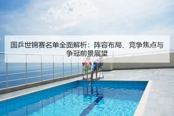 国乒世锦赛名单全面解析：阵容布局、竞争焦点与争冠前景展望