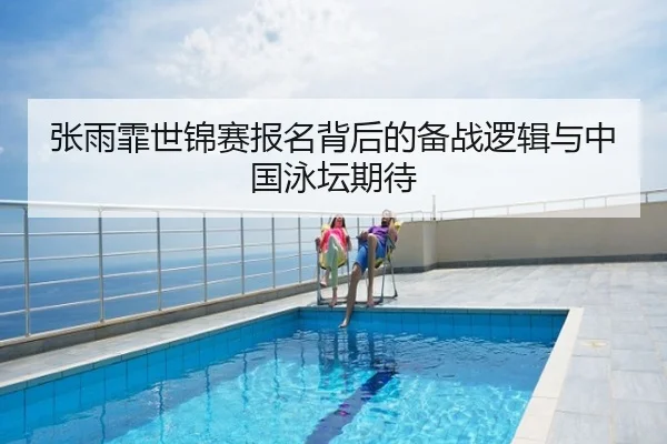 张雨霏世锦赛报名背后的备战逻辑与中国泳坛期待