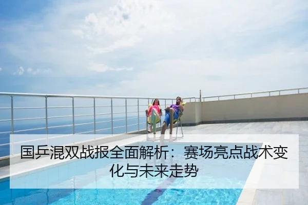国乒混双战报全面解析：赛场亮点战术变化与未来走势