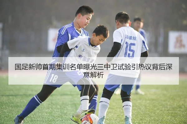 国足新帅首期集训名单曝光三中卫试验引热议背后深意解析