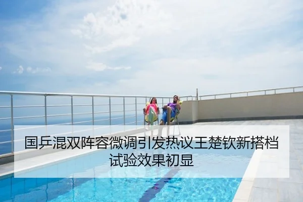 国乒混双阵容微调引发热议王楚钦新搭档试验效果初显