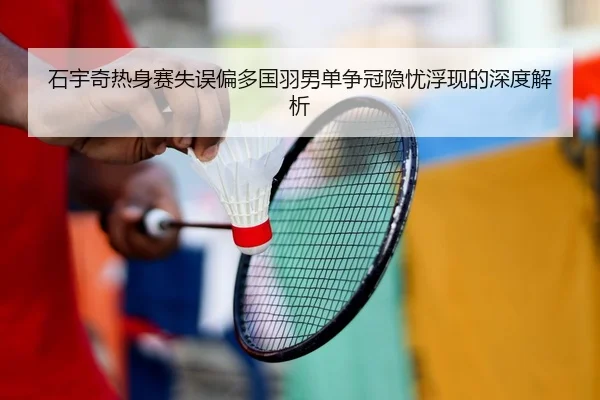 石宇奇热身赛失误偏多国羽男单争冠隐忧浮现的深度解析