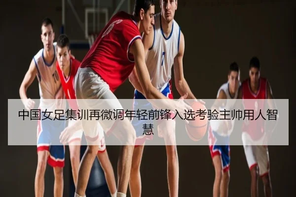 中国女足集训再微调年轻前锋入选考验主帅用人智慧