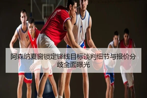 阿森纳夏窗锁定锋线目标谈判细节与报价分歧全面曝光