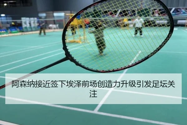 阿森纳接近签下埃泽前场创造力升级引发足坛关注
